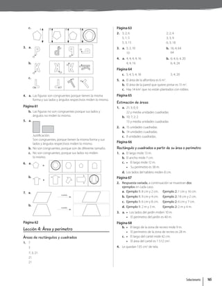 c. L L L L
3. a.
O
O
O
O
b.
O
O
O
O
c.
O O
O
O
4. a. Las figuras son congruentes porque tienen la misma
forma y sus lados y ángulos respectivos miden lo mismo.
Página 61
b. Las figuras no son congruentes porque sus lados y
ángulos no miden lo mismo.
5. a.
Justificación:
Son congruentes, porque tienen la misma forma y sus
lados y ángulos respectivos miden lo mismo.
b. No son congruentes, porque son de diferente tamaño.
c. No son congruentes, porque sus lados no miden
lo mismo.
6. a.
b.
7. a.
traslada
b.
traslada
Página 62
Lección 4: Área y perímetro
Áreas de rectángulos y cuadrados
1. 7
3
7; 3; 21
21
21
Página 63
2. 3; 2; 6
5; 1; 5
5; 3; 15
2; 2; 4
3; 3; 9
6; 3; 18
3. a. 5; 2; 10
10
b. 16; 4; 64
64
4. a. 4; 4; 4; 4; 16
4; 4; 16
b. 6; 4; 6; 4; 20
6; 4; 24
Página 64
c. 5; 4; 5; 4; 18 5; 4; 20
5. a. El área de la alfombra es 6 m2
.
b. El área de la pared que quiere pintar es 15 m2
.
c. Hay 14 km2
que no están plantados con robles.
Página 65
Estimación de áreas
1. a. 21; 3; 0; 0
22 y media unidades cuadradas
b. 10; 7; 2; 2
15 y media unidades cuadradas
2. a. 15 unidades cuadradas.
b. 14 unidades cuadradas.
c. 8 unidades cuadradas.
Página 66
Rectángulo y cuadrados a partir de su área o perímetro
1. a. El largo mide 13 m.
b. El ancho mide 7 cm.
c. • El largo mide 12 m.
• Su perímetro es 38 m.
d. Los lados del tablero miden 8 cm.
Página 67
2. Respuesta variada, a continuación se muestran dos
ejemplos en cada caso.
a. Ejemplo 1: 8 cm y 2 cm. Ejemplo 2: 1 cm y 16 cm.
b. Ejemplo 1: 9 cm y 4 cm. Ejemplo 2: 18 cm y 2 cm.
c. Ejemplo 1: 6 cm y 8 cm. Ejemplo 2: 6 cm y 7 cm.
d. Ejemplo 1: 2 m y 3 m. Ejemplo 2: 2 m y 4 m.
3. a. • Los lados del jardín miden 10 m.
• El perímetro del jardín es 40 m.
Página 68
b. • El largo de la zona de recreo mide 9 m.
• El perímetro de la zona de recreo es 28 m.
c. • El largo del cartel mide 42 cm.
• El área del cartel es 1 512 cm2
.
4. Le quedan 135 cm2
de tela.
Solucionario 165
 