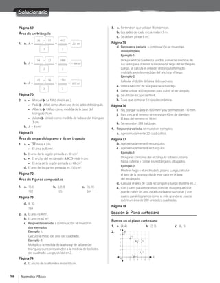 Solucionario
Página 69
Área de un triángulo
1. a. A =
26 · 17
2
=
442
2
= 221 m2
b. A =
54 · 72
2
=
3888
2
= 1994 m2
c. A =
45 · 38
2
=
1710
2
= 855 m2
Página 70
2. a. • Manuel Le faltó dividir en 2.
• Paula Utilizó como altura uno de los lados del triángulo.
• Alberto Utilizó como medida de la base del
triángulo 7 cm.
• Julieta Utilizó como medida de la base del triángulo
3 cm.
b. A = 8 cm2
Página 71
Área de un paralelogramo y de un trapecio
1. a. • DF mide 4 cm.
• El área es 8 cm2
.
b. El área de la región pintada es 40 cm2
.
c. • El ancho del rectángulo ABCD mide 6 cm.
• El área de la región pintada es 48 cm2
.
d. El área de las partes pintadas es 250 cm2
.
Página 72
Área de figuras compuestas
1. a. 11; 6
102
b. 3; 9; 8
105
c. 16; 18
384
Página 73
d. 4; 10
784
2. a. El área es 4 m2
.
b. El área es 42 m2
.
c. Respuesta variada, a continuación se muestran
dos ejemplos.
Ejemplo 1:
Calculo la mitad del área del cuadrado.
Ejemplo 2:
Multiplico la medida de la altura y de la base del
triángulo, que corresponden a la medida de los lados
del cuadrado. Luego, divido en 2.
Página 74
d. El ancho de la alfombra mide 90 cm.
3. a. Se tendrán que utilizar 18 cerámicas.
b. Los lados de cada mesa miden 3 m.
c. Se deben pintar 6 m2
.
Página 75
d. Respuesta variada, a continuación se muestran
dos ejemplos.
Ejemplo 1:
Dibujar ambos cuadrados unidos, sumar las medidas de
sus lados para obtener la medida del largo del rectángulo.
Luego, se calcula el área del rectángulo formado
multiplicando las medidas del ancho y el largo.
Ejemplo 2:
Calcular el doble del área del cuadrado.
e. Utiliza 640 cm2
de tela para cada bandeja.
f. Debe utilizar 400 regiones para cubrir el rectángulo.
g. Se utilizan 6 cajas de flexit.
h. Tuvo que comprar 5 cajas de cerámica.
Página 76
i. No, porque su área es 600 mm2
y su perímetro es 110 mm.
j. Para cercar el terreno se necesitan 40 m de alambre.
El área del terreno es 96 m2
.
k. Se necesitan 288 baldosas.
4. Respuesta variada, se muestran ejemplos:
a. Aproximadamente 20 cuadraditos.
Página 77
b. Aproximadamente 6 rectángulos.
c. Aproximadamente 8 rectángulos.
Ejemplo 1:
Dibujar el contorno del rectángulo sobre la pizarra
hasta cubrirla y contar los rectángulos dibujados.
Ejemplo 2:
Medir el largo y el ancho de la pizarra. Luego, calcular
el área de la pizarra y dividir este valor en el área
del rectángulo.
d. Calcular el área de cada rectángulo y luego dividirla en 2.
e. Con cuatro paralelogramos como el más pequeño se
puede cubrir un área de 48 unidades cuadradas y con
cuatro paralelogramos como el más grande se puede
cubrir un área de 280 unidades cuadradas.
Página 78
Lección 5: Plano cartesiano
Puntos en el plano cartesiano
1. a. (4, 4) b. (2, 3) c. (6, 1)
2.
Y
X
2
1 3 4 6
5 7
3
2
1
4
5
6
O
a.
d.
b.
c.
e.
Matemática 5º Básico
166
 