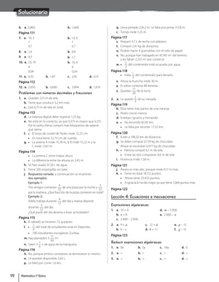 Solucionario
6. a. 0,865 b. 1,668
Página 111
7. a. 10; 3
7
0,7
b. 13; 6
7
0,7
8. a. 2,4 b. 0,9
9. a. 4,3 b. 1,7
10. a. 23; 19
4
0,04
b. 10; 6
4
0,04
11. a. 0,32 b. 1,87 c. 2,95 d. 0,15
Página 112
12. a. 2,650 b. 0,680 c. 3,894 d. 1,619
Problemas con números decimales y fracciones
1. a. Quedan 2,15 m de tela.
b. Tiene que conducir 5,2 km más.
c. Usó 0,75 m de tela en total.
Página 113
d. La balanza digital debe registrar 1,25 kg.
e. No está en lo correcto, ya que 0,375 es mayor que 0,125.
Por lo tanto, Elena compró más kilogramos de salame
que Jaime.
f. • El trozo de cordel de Pedro mide 12,25 cm.
• En total tiene 22,75 cm de cuerda.
g. • La antena A mide 15,78 m, la B mide 15,22 m y la
C mide 17,67 m.
Página 114
• La antena C tiene mayor altura.
• La diferencia entre las alturas es 2,45 m.
h. Se han usado 51,50 L de agua.
i. Tiene 285 estampillas en total.
j. Respuesta variada, a continuación se muestran
dos ejemplos.
Ejemplo 1:
Tres amigos comieron
4
12
de una pizza por la noche y
3
12
por la mañana. ¿Qué fracción de la pizza comieron en total?
Ejemplo 2:
Adela trabaja durante
4
12
del día y realiza deporte
durante
3
12
del día.
¿Qué parte del día destina a estas actividades?
Página 115
k. El sábado se hicieron 72 queques.
l. •
1
4
del total de estudiantes está en Deportes.
• 700 estudiantes escogieron Zumba.
m. Hay plantados 3
11
30
m2
.
n. Salen 3
1
4
L de agua de la manguera.
Página 116
ñ. No, porque ambos corredores se demoraron lo mismo.
o. Le quedan disponible 2,65 L.
p. Le faltó por correr 1,6 km.
q. Lleva pintado 226,2 m. Le falta por pintar 113,8 m.
r. Tomás mide 1,25 m.
Página 117
s. Preparó 3,7 L de leche con plátano.
t. Compró 2,41 kg de duraznos.
u. Podrán hacer 4 guirnaldas con el rollo de papel.
v. No, porque han trabajado en 47,745 m2
del terreno
y les faltan 2,255 m2
por construir.
w. •
2
3
del contenedor está ocupado por agua.
Página 118
• Falta
1
3
del contenedor para llenarlo.
x. Ahora la huincha mide 30 m.
y. El sobre contenía 88 láminas.
z. Quedan
11
20
de la torta.
2. a. Le quedó
2
3
de su mesada.
Página 119
b. Elisa tiene más partes de una naranja.
c. Pedro creció menos.
d. Esteban, Ignacio y Fernando.
e. • Ha recorrido 82,45 km.
• Le falta por recorrer 17,55 km.
Página 120
f. Están a 198,32 km de distancia.
g. Se debe comprar 0,729 kg de chocolate.
Ahora se necesitan 0,977 kg de chocolate.
h. • Patricia compró 6,1 m de tela.
• Entre las dos compraron 9,6 m de tela.
i. Florencia mide 1,58 m.
Página 121
j. Álvaro es más alto, porque mide 0,11 m más.
k. • Tiene en total 18,112 puntos.
• Ahora tiene 25,433 puntos.
• A Ignacia le ha ido mejor, ya que tiene 1,064 puntos más.
Página 122
Lección 4: Ecuaciones e inecuaciones
Expresiones algebraicas
1. a. 10 + 6
b. x + 8
c. 2 800 – 2 000
d. m – 5 000
e. 2 000 – n
2. a. 9 + a
b. 6 – c
c. 12 + d
d. b + 11
e. p – 15
f. g – 15
Página 123
Reducir expresiones algebraicas
1. a. 9z b. 5y c. 18x d. 0
2. a.  b.  c.  d. =
3. a.  b. = c. = d. =
Matemática 5º Básico
172
 