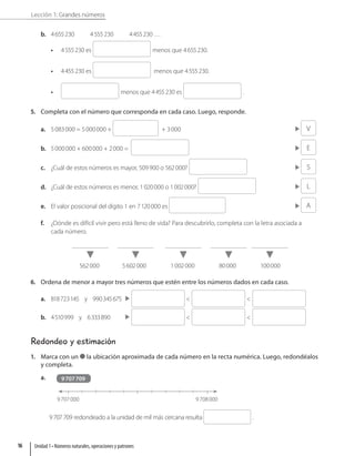 Lección 1: Grandes números
b. 4655230 4555230 4455230 …
• 4555230 es menos que 4655230.
• 4455230 es  menos que 4555230.
• menos que 4455230 es .
5. Completa con el número que corresponda en cada caso. Luego, responde.
a. 5083000 = 5000000 +  + 3000 V
b. 5000000 + 600000 + 2000 =  E
c. ¿Cuál de estos números es mayor, 509900 o 562000?  S
d. ¿Cuál de estos números es menor, 1020000 o 1002000?  L
e. El valor posicional del dígito 1 en 7120000 es  A
f. ¿Dónde es difícil vivir pero está lleno de vida? Para descubrirlo, completa con la letra asociada a
cada número.
562000 5602000 1002000 80000 100000
6. Ordena de menor a mayor tres números que estén entre los números dados en cada caso.
a. 818723145 y 990345675   
b. 4510999 y 6333890   
Redondeo y estimación
1. Marca con un la ubicación aproximada de cada número en la recta numérica. Luego, redondéalos
y completa.
a.
9707000 9708000
9707709
9707709 redondeado a la unidad de mil más cercana resulta .
Unidad 1 • Números naturales, operaciones y patrones
16
 
