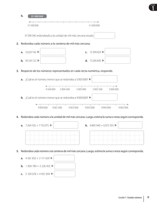 1
Unidad
b.
31500000 31600000
31590345
31590345 redondeado a la unidad de mil más cercana resulta .
2. Redondea cada número a la centena de mil más cercana.
a. 53637142  
b. 95541122  
c. 15399429  
d. 72245695  
3. Respecto de los números representados en cada recta numérica, responde.
a. ¿Cuál es el número menor que se redondea a 5005000?  
4504000 5005000
5004500 5005500 5006000
b. ¿Cuál es el número menor que se redondea a 9000000?  
9000000 9002000
9001000 9003000 9004000 9005000
4. Redondea cada número a la unidad de mil más cercana. Luego, estima la suma o resta según corresponda.
a. 7264105 + 7153075   b. 4885940 + 6075703 
5. Redondea cada número a la centena de mil más cercana. Luego, estima la suma o resta según corresponda.
a. 4 561 832 + 2 111 639
b. 1 900 789 + 3 226 455
c. 5 109 678 + 4 931 694
17
Lección 1 • Grandes números
 