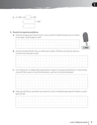 1
Unidad
c. 8 • 5000 = (8 • ) • 1000
= • 1000
=
5. Resuelve los siguientes problemas.
a. Anita fue al negocio que está cerca de su casa y compró 10 helados al precio que se muestra
en la imagen. ¿Cuánto pagó en total?
b. José hace arreglos florales. Para un matrimonio, le piden 25 floreros con 20 rosas cada uno.
¿Cuántas rosas necesita en total?
c. Los 5° básicos de un colegio están organizando un paseo a un parque de diversiones. Si cada entrada
cuesta  5300 y asisten en total 100 estudiantes, ¿cuál fue el costo total del paseo?
d. Pedro gana  100 por cada diario que reparte en un día. Si el día domingo repartió 35 diarios, ¿cuánto
ganó ese día?
360
19
Lección 2 • Multiplicación y división
 