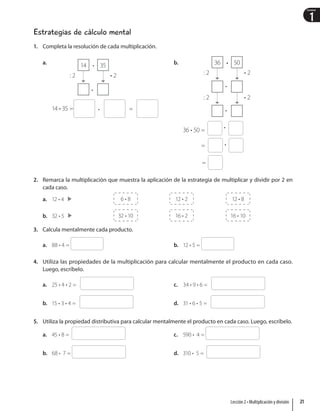 1
Unidad
Estrategias de cálculo mental
1. Completa la resolución de cada multiplicación.
a. •
•
•
14 35
: 2 • 2
14 • 35 = =
b. •
•
•
•
•
•
36 50
: 2
: 2
• 2
• 2
36 • 50 =
=
=
2. Remarca la multiplicación que muestra la aplicación de la estrategia de multiplicar y dividir por 2 en
cada caso.
a. 12 • 4  6 • 8  12 • 2  12 • 8
b. 32 • 5 32 • 10 16 • 2 16 • 10
3. Calcula mentalmente cada producto.
a. 88 • 4 = b. 12 • 5 =
4. Utiliza las propiedades de la multiplicación para calcular mentalmente el producto en cada caso.
Luego, escríbelo.
a. 25 • 4 • 2 =
b. 15 • 3 • 4 =
c. 34 • 9 • 6 =
d. 31 • 6 • 5 =
5. Utiliza la propiedad distributiva para calcular mentalmente el producto en cada caso. Luego, escríbelo.
a. 45 • 8 =
b. 68 • 7 =
c. 590 • 4 =
d. 310 • 5 =
21
Lección 2 • Multiplicación y división
 