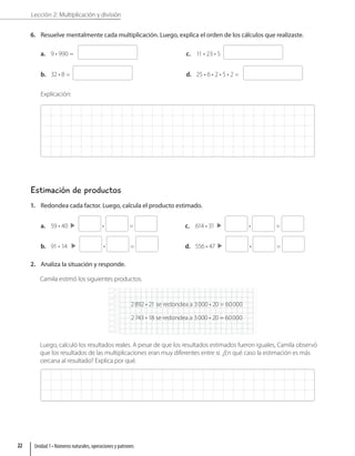 Lección 2: Multiplicación y división
6. Resuelve mentalmente cada multiplicación. Luego, explica el orden de los cálculos que realizaste.
a. 9 • 990 =
b. 32 • 8 =
c. 11 • 23 • 5
d. 25 • 6 • 2 • 5 • 2 =
Explicación:
Estimación de productos
1. Redondea cada factor. Luego, calcula el producto estimado.
a. 59 • 40  • =
b. 91 • 14  • =
c. 614 • 31  • =
d. 556 • 47  • =
2. Analiza la situación y responde.
Camila estimó los siguientes productos.
2892 • 21 se redondea a 3000 • 20 = 60000
2743 • 18 se redondea a 3000 • 20 = 60000
Luego, calculó los resultados reales. A pesar de que los resultados estimados fueron iguales, Camila observó
que los resultados de las multiplicaciones eran muy diferentes entre sí. ¿En qué caso la estimación es más
cercana al resultado? Explica por qué.
Unidad 1 • Números naturales, operaciones y patrones
22
 