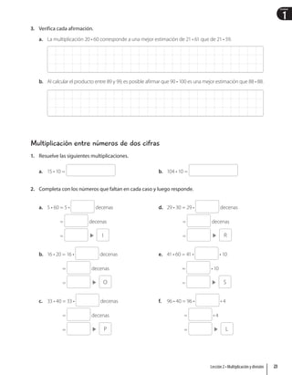 1
Unidad
3. Verifica cada afirmación.
a. La multiplicación 20 • 60 corresponde a una mejor estimación de 21 • 61 que de 21 • 59.
b. Al calcular el producto entre 89 y 99, es posible afirmar que 90 • 100 es una mejor estimación que 88 • 88.
Multiplicación entre números de dos cifras
1. Resuelve las siguientes multiplicaciones.
a. 15 • 10 = b. 104 • 10 =
2. Completa con los números que faltan en cada caso y luego responde.
a. 5 • 60 = 5 • decenas
= decenas
=  I
b. 16 • 20 = 16 • decenas
= decenas
=  O
c. 33 • 40 = 33 • decenas
= decenas
=  P
d. 29 • 30 = 29 • decenas
= decenas
=  R
e. 41 • 60 = 41 • • 10
= • 10
=  S
f. 96 • 40 = 96 • • 4
= • 4
=  L
23
Lección 2 • Multiplicación y división
 