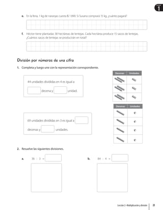 1
Unidad
e. En la feria, 1 kg de naranjas cuesta  1890. Si Susana comprará 15 kg, ¿cuánto pagará?
f. Héctor tiene plantadas 38 hectáreas de lentejas. Cada hectárea produce 15 sacos de lentejas.
¿Cuántos sacos de lentejas se producirán en total?
División por números de una cifra
1. Completa y luego une con la representación correspondiente.
Decenas Unidades
Decenas Unidades
44 unidades divididas en 4 es igual a
decena y unidad.
69 unidades divididas en 3 es igual a
decenas y unidades.
2. Resuelve las siguientes divisiones.
a. 36 : 3 = b. 84 : 4 =
25
Lección 2 • Multiplicación y división
 