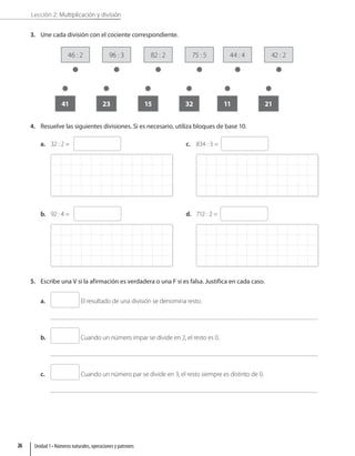 Lección 2: Multiplicación y división
3. Une cada división con el cociente correspondiente.
46 : 2
41
82 : 2
15
44 : 4
11
96 : 3
23
75 : 5
32
42 : 2
21
4. Resuelve las siguientes divisiones. Si es necesario, utiliza bloques de base 10.
a. 32 : 2 =
b. 92 : 4 =
c. 834 : 3 =
d. 712 : 2 =
5. Escribe una V si la afirmación es verdadera o una F si es falsa. Justifica en cada caso.
a. El resultado de una división se denomina resto.
b. Cuando un número impar se divide en 2, el resto es 0.
c. Cuando un número par se divide en 3, el resto siempre es distinto de 0.
Unidad 1 • Números naturales, operaciones y patrones
26
 