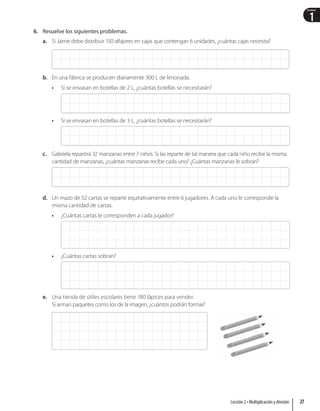 1
Unidad
6. Resuelve los siguientes problemas.
a. Si Jaime debe distribuir 150 alfajores en cajas que contengan 6 unidades, ¿cuántas cajas necesita?
b. En una fábrica se producen diariamente 300 L de limonada.
• Si se envasan en botellas de 2 L, ¿cuántas botellas se necesitarán?
• Si se envasan en botellas de 3 L, ¿cuántas botellas se necesitarán?
c. Gabriela repartirá 32 manzanas entre 7 niños. Si las reparte de tal manera que cada niño recibe la misma
cantidad de manzanas, ¿cuántas manzanas recibe cada uno? ¿Cuántas manzanas le sobran?
d. Un mazo de 52 cartas se reparte equitativamente entre 6 jugadores. A cada uno le corresponde la
misma cantidad de cartas.
• ¿Cuántas cartas le corresponden a cada jugador?
• ¿Cuántas cartas sobran?
e. Una tienda de útiles escolares tiene 180 lápices para vender.
Si arman paquetes como los de la imagen, ¿cuántos podrán formar?
27
Lección 2 • Multiplicación y división
 