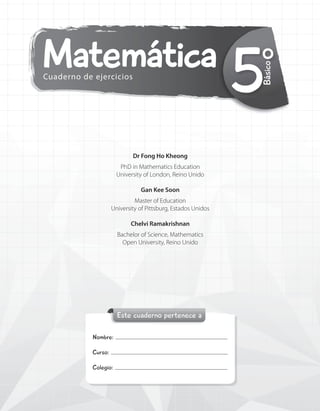 Matemática
Cuaderno de ejercicios
Este cuaderno pertenece a
Nombre:
Curso:
Colegio:
5°
Básico
Dr Fong Ho Kheong
PhD in Mathematics Education
University of London, Reino Unido
Gan Kee Soon
Master of Education
University of Pittsburg, Estados Unidos
Chelvi Ramakrishnan
Bachelor of Science, Mathematics
Open University, Reino Unido
 
