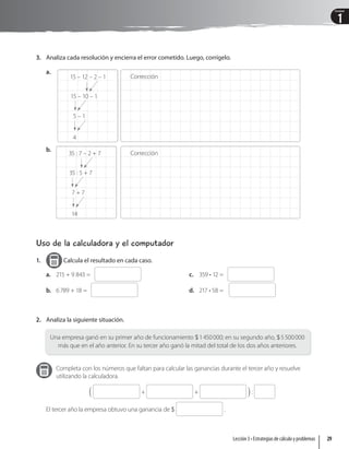1
Unidad
3. Analiza cada resolución y encierra el error cometido. Luego, corrígelo.
a.
15 – 12 – 2 – 1
15 – 10 – 1
5 – 1
4
Corrección
b.
35 : 7 – 2 + 7
35 : 5 + 7
7 + 7
14
Corrección
Uso de la calculadora y el computador
1. Calcula el resultado en cada caso.
a. 215 + 9 843 =
b. 6789 + 18 =
c. 359 • 12 =
d. 217 • 58 =
2. Analiza la siguiente situación.
Una empresa ganó en su primer año de funcionamiento 1450000; en su segundo año, 5500000
más que en el año anterior. En su tercer año ganó la mitad del total de los dos años anteriores.
Completa con los números que faltan para calcular las ganancias durante el tercer año y resuelve
utilizando la calculadora.
S + + X :
El tercer año la empresa obtuvo una ganancia de  .
29
Lección 3 • Estrategias de cálculo y problemas
 