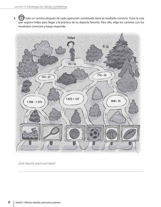 Lección 3: Estrategias de cálculo y problemas
3. Solo un camino después de cada operación combinada tiene el resultado correcto. Traza la ruta
que seguirá Felipe para llegar a la práctica de su deporte favorito. Para ello, elige los caminos con los
resultados correctos y luego responde.
Felipe
125 : 25
712 • 32
1708 – 1 372
1200
120
3
1
2
5
2
2
7
8
4
1
0
4
4
1
7
5
2
3
3
6
3
0
8
0
1
4
9
8
15
48
8
16372
5
1625 + 127
968 • 16
75 • 16
¿Qué deporte practicará Felipe?
Unidad 1 • Números naturales, operaciones y patrones
30
 