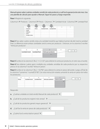 Lección 3: Estrategias de cálculo y problemas
Manuel quiere saber cuántas unidades vendió de cada producto y cuál fue la ganancia de este mes. Usa
una planilla de cálculo para ayudar a Manuel. Sigue los pasos y luego responde.
Paso 1 Registra lo siguiente:
Columna A Producto Columna B Precio Columna C Cantidad inicial Columna D Cantidad final
A B C D E F
1 Producto Precio Cantidad inicial Cantidad final
2 Aceite
3 Alfajores
4 Arroz
5 Arvejas en lata
6
Paso 2 Para saber cuánto vendió, resta a la cantidad inicial (lo que había el primer día del mes) la cantidad
final. La diferencia entre ambas cantidades será la venta por producto . Entonces, en la columna E escribe
“Venta por producto”.
C D E F
Cantidad inicial Cantidad final Venta por producto
= C2 – D2
Paso 3 Escribe en la columna E, fila 2, “= C2–D2” para obtener la venta por producto, en este caso, el aceite.
Paso 4 Para obtener cuánto ganó, multiplica las unidades vendidas de cada producto por su respectivo
precio. En la columna F escribe “Venta en pesos”.
Paso 5 Escribe en la columna F, fila 2, “=E2*B2” para obtener la venta en pesos del aceite. Luego, al final de
la columna F ponemos “=suma(F2:F18)”. Con esta instrucción estarás sumando la venta en pesos de todos
los productos.
B C D E F
Precio Cantidad inicial Cantidad final Venta por producto Venta en pesos = E2 * D2
Responde:
a. ¿Cuántas unidades en total vendió Manuel de cada producto?
b. ¿Cuál de los productos registró más ventas?
c. ¿Cuál de los productos generó mayor ganancia?
d. ¿Cuál fue la venta en pesos de cada producto?
e. ¿Cuánto fue la venta total en pesos?
Unidad 1 • Números naturales, operaciones y patrones
32
 
