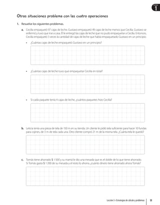 1
Unidad
Otras situaciones problema con las cuatro operaciones
1. Resuelve los siguientes problemas.
a. Cecilia empaquetó 97 cajas de leche. Gustavo empaquetó 49 cajas de leche menos que Cecilia. Gustavo se
enfermó y tuvo que irse a casa. Él le entregó las cajas de leche que no pudo empaquetar a Cecilia. Entonces,
Cecilia empaquetó 3 veces la cantidad de cajas de leche que había empaquetado Gustavo en un principio.
• ¿Cuántas cajas de leche empaquetó Gustavo en un principio?
• ¿Cuántas cajas de leche tuvo que empaquetar Cecilia en total?
• Si cada paquete tenía 4 cajas de leche, ¿cuántos paquetes hizo Cecilia?
b. Leticia tenía una pieza de tela de 150 m en su tienda. Un cliente le pidió tela suficiente para hacer 10 fundas
para cojines, de 3 m de tela cada una. Otro cliente compró 21 m de la misma tela. ¿Cuánta tela le quedó?
c. Tomás tiene ahorrado  1500 y su mamá le dio una mesada que es el doble de lo que tiene ahorrado.
Si Tomás gasta  1200 de su mesada y el resto lo ahorra, ¿cuánto dinero tiene ahorrado ahora Tomás?
33
Lección 3 • Estrategias de cálculo y problemas
 
