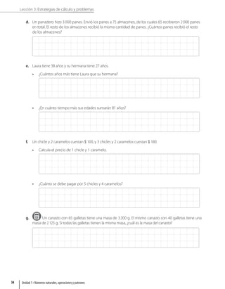 Lección 3: Estrategias de cálculo y problemas
d. Un panadero hizo 3000 panes. Envió los panes a 75 almacenes, de los cuales 65 recibieron 2000 panes
en total. El resto de los almacenes recibió la misma cantidad de panes. ¿Cuántos panes recibió el resto
de los almacenes?
e. Laura tiene 38 años y su hermana tiene 27 años.
• ¿Cuántos años más tiene Laura que su hermana?
• ¿En cuánto tiempo más sus edades sumarán 81 años?
f. Un chicle y 2 caramelos cuestan  100, y 3 chicles y 2 caramelos cuestan  180.
• Calcula el precio de 1 chicle y 1 caramelo.
• ¿Cuánto se debe pagar por 5 chicles y 4 caramelos?
g. Un canasto con 65 galletas tiene una masa de 3200 g. El mismo canasto con 40 galletas tiene una
masa de 2125 g. Si todas las galletas tienen la misma masa, ¿cuál es la masa del canasto?
Unidad 1 • Números naturales, operaciones y patrones
34
 