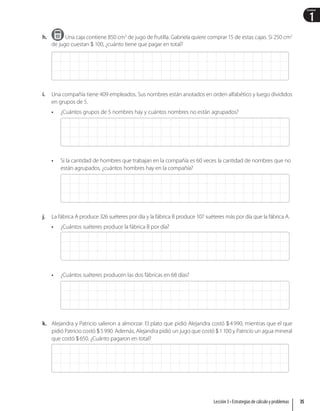 1
Unidad
h. Una caja contiene 850 cm3
de jugo de frutilla. Gabriela quiere comprar 15 de estas cajas. Si 250 cm3
de jugo cuestan  100, ¿cuánto tiene que pagar en total?
i. Una compañía tiene 409 empleados. Sus nombres están anotados en orden alfabético y luego divididos
en grupos de 5.
• ¿Cuántos grupos de 5 nombres hay y cuántos nombres no están agrupados?
• Si la cantidad de hombres que trabajan en la compañía es 60 veces la cantidad de nombres que no
están agrupados, ¿cuántos hombres hay en la compañía?
j. La fábrica A produce 326 suéteres por día y la fábrica B produce 107 suéteres más por día que la fábrica A.
• ¿Cuántos suéteres produce la fábrica B por día?
• ¿Cuántos suéteres producen las dos fábricas en 68 días?
k. Alejandra y Patricio salieron a almorzar. El plato que pidió Alejandra costó 4990, mientras que el que
pidió Patricio costó 5990. Además, Alejandra pidió un jugo que costó 1100 y Patricio un agua mineral
que costó 650. ¿Cuánto pagaron en total?
35
Lección 3 • Estrategias de cálculo y problemas
 