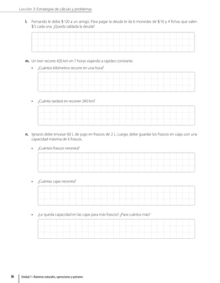 Lección 3: Estrategias de cálculo y problemas
l. Fernando le debe 120 a un amigo. Para pagar la deuda le da 6 monedas de 10 y 4 fichas que valen
5 cada una. ¿Queda saldada la deuda?
m. Un tren recorre 420 km en 7 horas viajando a rapidez constante.
• ¿Cuántos kilómetros recorre en una hora?
• ¿Cuánto tardará en recorrer 240 km?
n. Ignacio debe envasar 60 L de jugo en frascos de 2 L. Luego, debe guardar los frascos en cajas con una
capacidad máxima de 6 frascos.
• ¿Cuántos frascos necesita?
• ¿Cuántas cajas necesita?
• ¿Le queda capacidad en las cajas para más frascos? ¿Para cuántos más?
Unidad 1 • Números naturales, operaciones y patrones
36
 