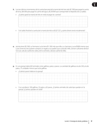 1
Unidad
ñ. Lostres últimosmovimientosdela cuentabancaria dela mamá deInés hansido:7300parapagarla cuenta
de la luz, 8300 para pagar la cuenta del agua y 230000 que corresponden al depósito de su sueldo.
• ¿Cuánto gastó la mamá de Inés en total al pagar las cuentas?
• Si el saldo final de la cuenta de la mamá de Inés es 327227, ¿cuánto dinero tenía inicialmente?
o. Jacinta tiene 2500, su hermana Lucía tiene 1200 más que ella y su hermano Lucas 800 menos que
Lucía. Entre los tres quieren comprar un regalo a sus padres que cuesta  5990. ¿Tienen suficiente dinero?
Si es así, calcula cuánto les sobra, de lo contrario, calcula cuánto les falta.
p. En una granja había 630 animales entre gallinas, patos y pavos. La cantidad de gallinas era de 250 y la de
patos, 75 unidades menor que la de gallinas.
• ¿Cuántos pavos había en la granja?
• Si se vendieron 100 gallinas, 32 patos y 65 pavos. ¿Cuántos animales de cada tipo quedan en la
granja? ¿Cuántos quedan en total?
37
Lección 3 • Estrategias de cálculo y problemas
 