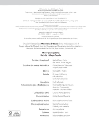 El Cuaderno de ejercicios Matemática 5° Básico es una obra adaptada por el
Equipo Editorial de Marshall Cavendish Education y el Departamento de Investigaciones
Educativas de Santillana del Pacífico S.A., bajo la dirección editorial de:
Phooi Qwang Leong
Rodolfo Hidalgo Caprile
Subdirección editorial: Marisol Flores Prado
Macarena Ortúzar Vergara
Coordinación Área de Matemática: Cristian Gúmera Valenzuela
Viviana López Fuster
Edición: Melissa Silva Pasten
Autoría: Dr Fong Ho Kheong
Gan Kee Soon
Chelvi Ramakrishnan
Consultora: Paulina Estrada
Colaboradores para esta adaptación: Florencia Darrigrandi Navarro
Alejandra Flores Arrate
Elizabeth Sánchez Escobar
Corrección de estilo: Carolina Ardiles Bonavía
Documentación: Cristian Bustos Chavarría
Subdirección de diseño: María Verónica Román Soto
Diseño y diagramación: Mariela Pineda Gálvez
Pablo Aguirre Ludueña
Ilustraciones: Archivo editorial
Cubierta: Miguel Bendito López
Producción: Rosana Padilla Cencever
© 2016, Marshall Cavendish Education Pte Ltd
Publicado por Marshall Cavendish Education
Times Centre, 1 New Industrial Road, Singapore 536196 Customer Service Hotline: (65) 6213 9444
Sitio web: www.mceducation.com E-mail: tmesales@mceducation.com
Primera publicación 2016
Adaptado del título original Math in Focus Workbook (2015).
Distribuido en Chile por Santillana del Pacífico S.A.S. Av. Andrés Bello 2299, Providencia, Santiago (Chile).
E-mail: infochile@santillana.com Sitio web: www.santillana.cl
© Todos los derechos reservados.
No está permitida la reproducción total o parcial de este libro, ni su tratamiento informático, ni la transmisión de ninguna forma o por cualquier medio,
ya sea electrónico, mecánico, por fotocopia, por registro u otros métodos, sin el permiso previo y por escrito a los titulares del Copyright.
Marshall Cavendish es Marca registrada de Times Publishing Limited.
Matemática Cuaderno de Ejercicios 5° Básico
ISBN: 978-956-15-3029-4 - Inscripción Nº: 273.631
Se terminó de imprimir esta 3ª edición de 243.523 ejemplares, en el mes de septiembre del año 2018.
Impreso en Brazil por Log & Print
 