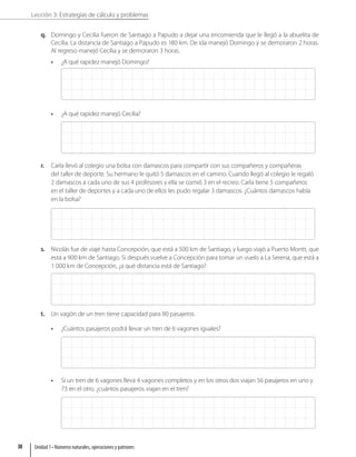 Lección 3: Estrategias de cálculo y problemas
q. Domingo y Cecilia fueron de Santiago a Papudo a dejar una encomienda que le llegó a la abuelita de
Cecilia. La distancia de Santiago a Papudo es 180 km. De ida manejó Domingo y se demoraron 2 horas.
Al regreso manejó Cecilia y se demoraron 3 horas.
• ¿A qué rapidez manejó Domingo?
• ¿A qué rapidez manejó Cecilia?
r. Carla llevó al colegio una bolsa con damascos para compartir con sus compañeros y compañeras
del taller de deporte. Su hermano le quitó 5 damascos en el camino. Cuando llegó al colegio le regaló
2 damascos a cada uno de sus 4 profesores y ella se comió 3 en el recreo. Carla tiene 5 compañeros
en el taller de deportes y a cada uno de ellos les pudo regalar 3 damascos. ¿Cuántos damascos había
en la bolsa?
s. Nicolás fue de viaje hasta Concepción, que está a 500 km de Santiago, y luego viajó a Puerto Montt, que
está a 900 km de Santiago. Si después vuelve a Concepción para tomar un vuelo a La Serena, que está a
1 000 km de Concepción, ¿a qué distancia está de Santiago?
t. Un vagón de un tren tiene capacidad para 80 pasajeros.
• ¿Cuántos pasajeros podrá llevar un tren de 6 vagones iguales?
• Si un tren de 6 vagones lleva 4 vagones completos y en los otros dos viajan 56 pasajeros en uno y
73 en el otro, ¿cuántos pasajeros viajan en el tren?
Unidad 1 • Números naturales, operaciones y patrones
38
 