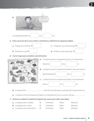 2
Unidad
Campamento Acacia
Campamento Abedul
Campamento Arce
Campamento Ficus
Campamento
Plátano
1 km 200 m
Puesto
Laurel
2 km 400 m
5 km 2 m
2 m 10 cm
10 km 80 cm
b.
23
22
La medida del banderín es cm y mm.
5. Entra a la cocina de tu casa y mide en centímetros y milímetros los siguientes objetos.
a. El largo de un tenedor.
b. El alto de un vaso.
c. El largo de una cuchara de palo. 
d. El alto de un jarro para jugo. 
6. Usa la imagen para completar cada afirmación.
a. La distancia entre el campamento Acacia y el campamento
Abedul es km y m.
b. La distancia entre el campamento Abedul y el puesto Laurel es
aproximadamente km y m.
c. La distancia entre el campamento Abedul y el campamento
Arce es m y cm.
d. El campamento está más cerca del puesto Laurel que del campamento Ficus.
e. La distancia entre el campamento Plátano y el campamento Ficus es un poco más que .
7. Encierra la unidad de medida de longitud que usarías para medir cada objeto.
a. La longitud de un sendero.  Centímetro Metro Kilómetro
b. La longitud de un avión. Centímetro Metro Kilómetro
c. La altura de una caja de leche.  Centímetro Metro Kilómetro
?
43
Lección 1 • Unidades de medida de longitud
 