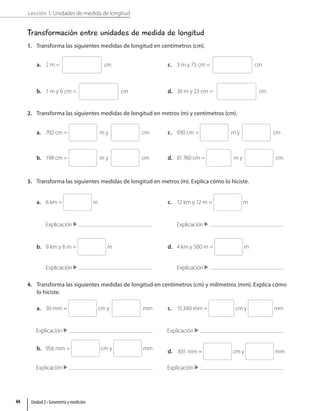 Lección 1: Unidades de medida de longitud
Transformación entre unidades de medida de longitud
1. Transforma las siguientes medidas de longitud en centímetros (cm).
a. 2 m = cm
b. 1 m y 6 cm = cm
c. 3 m y 75 cm = cm
d. 39 m y 23 cm = cm
2. Transforma las siguientes medidas de longitud en metros (m) y centímetros (cm).
a. 702 cm = m y cm
b. 198 cm = m y cm
c. 930 cm = m y cm
d. 81760 cm = m y cm
3. Transforma las siguientes medidas de longitud en metros (m). Explica cómo lo hiciste.
a. 6 km = m
Explicación
b. 9 km y 6 m = m
Explicación
c. 12 km y 12 m = m
Explicación
d. 4 km y 500 m = m
Explicación
4. Transforma las siguientes medidas de longitud en centímetros (cm) y milímetros (mm). Explica cómo
lo hiciste.
a. 30 mm = cm y mm
Explicación
b. 956 mm = cm y mm
Explicación
c. 15340 mm = cm y mm
Explicación
d. 831 mm = cm y mm
Explicación
Unidad 2 • Geometría y medición
44
 