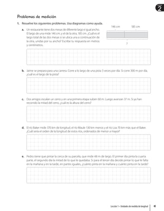 2
Unidad
Problemas de medición
1. Resuelve los siguientes problemas. Usa diagramas como ayuda.
a. Un restaurante tiene dos mesas de diferente largo e igual ancho.
El largo de una mide 146 cm, y el de la otra, 185 cm. ¿Cuál es el
largo total de las dos mesas si se ubica una a continuación de
la otra, unidas por su ancho? Escribe tu respuesta en metros
y centímetros.
b. Jaime se prepara para una carrera. Corre a lo largo de una pista 3 veces por día. Si corre 300 m por día,
¿cuál es el largo de la pista?
c. Dos amigos escalan un cerro y en una primera etapa suben 60 m. Luego avanzan 37 m. Si ya han
recorrido la mitad del cerro, ¿cuál es la altura del cerro?
d. El río Baker mide 370 km de longitud, el río Maule 130 km menos y el río Loa 70 km más que el Baker.
¿Cuál sería el orden de la longitud de estos ríos, ordenados de menor a mayor?
e. Pedro tiene que pintar la cerca de su parcela, que mide 48 m de largo. El primer día pinta la cuarta
parte, el segundo día la mitad de lo que le quedaba. Si para el tercer día decide pintar lo que le falta
en la mañana y en la tarde, en partes iguales, ¿cuánto pinta en la mañana y cuánto pinta en la tarde?
146 cm 185 cm
?
45
Lección 1 • Unidades de medida de longitud
 