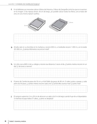 Lección 1: Unidades de medida de longitud
f. En la biblioteca se necesitan ubicar 4 libros de Historia y 2 libros de Geografía como los que se muestran
en la imagen. Si las repisas tienen 30 cm de largo, ¿es posible ubicar todos los libros, uno al lado del
otro, en una misma repisa? Justifica.
50 mm
40 mm
g. Amalia sale en su bicicleta en la mañana y recorre 850 m, a mediodía recorre 1 200 m y en la tarde
201000 cm. ¿Cuántos kilómetros recorrió en total?
h. Un niño vive a 800 m de su colegio y recorre esa distancia 2 veces al día. ¿Cuántos metros recorre en un
día? ¿Y de lunes a viernes?
i. El perro de Camila da pasos de 50 cm y el de Pablo da pasos de 80 cm. Si salen juntos a pasear, y cada
perro da 30 pasos, ¿cuántos metros recorre cada uno? ¿Cuál de ellos avanza más? ¿Cuánto más?
j. El canguro supera los 3 m y 30 cm de altura en un salto y los 9 m de largo cuando huye de un depredador.
Si mientras escapa realiza 37 saltos, ¿cuánto se desplaza?
Unidad 2 • Geometría y medición
46
 
