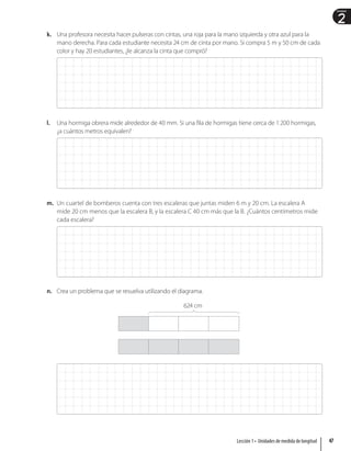 2
Unidad
k. Una profesora necesita hacer pulseras con cintas, una roja para la mano izquierda y otra azul para la
mano derecha. Para cada estudiante necesita 24 cm de cinta por mano. Si compra 5 m y 50 cm de cada
color y hay 20 estudiantes, ¿le alcanza la cinta que compró?
l. Una hormiga obrera mide alrededor de 40 mm. Si una fila de hormigas tiene cerca de 1200 hormigas,
¿a cuántos metros equivalen?
m. Un cuartel de bomberos cuenta con tres escaleras que juntas miden 6 m y 20 cm. La escalera A
mide 20 cm menos que la escalera B, y la escalera C 40 cm más que la B. ¿Cuántos centímetros mide
cada escalera?
n. Crea un problema que se resuelva utilizando el diagrama.
624 cm
47
Lección 1 • Unidades de medida de longitud
 
