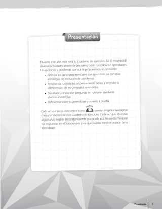 Presentación
Durante este año, este será tu Cuaderno de ejercicios. En él encontrarás
diversas actividades a través de las cuales podrás consolidar tus aprendizajes.
Los ejercicios y problemas que acá te proponemos, te permitirán:
• Reforzar los conceptos esenciales que aprendiste, así como las
estrategias de resolución de problemas.
• Ampliar tus habilidades de pensamiento crítico y extender la
comprensión de los conceptos aprendidos.
• Desafiarte a responder preguntas no rutinarias mediante
diversas estrategias.
• Reflexionar sobre tu aprendizaje y ponerlo a prueba.
Cada vez que en tu Texto veas el ícono
Cuaderno
puedes dirigirte a las páginas
correspondientes de este Cuaderno de Ejercicios. Cada vez que aprendas
algo nuevo, tendrás la oportunidad de practicarlo acá. Recuerda chequear
tus respuestas en el Solucionario para que puedas medir el avance de tu
aprendizaje.
3
Presentación
 