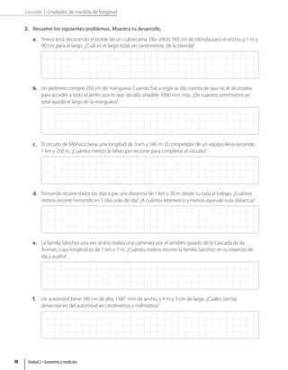 Lección 1: Unidades de medida de longitud
2. Resuelve los siguientes problemas. Muestra tu desarrollo.
a. Teresa está decorando el borde de un cubrecama. Ella utilizó 140 cm de blonda para el ancho, y 1 m y
90 cm para el largo. ¿Cuál es el largo total, en centímetros, de la blonda?
b. Un jardinero compró 250 cm de manguera. Cuando fue a regar se dio cuenta de que no le alcanzaba
para acceder a todo el jardín, por lo que decidió añadirle 1000 mm más. ¿De cuántos centímetros en
total quedó el largo de la manguera?
c. El circuito de Mónaco tiene una longitud de 3 km y 340 m. El competidor de un equipo lleva recorrido
1 km y 250 m. ¿Cuántos metros le faltan por recorrer para completar el circuito?
d. Fernando recorre todos los días a pie una distancia de 1 km y 30 m desde su casa al trabajo. ¿Cuántos
metros recorre Fernando en 5 días solo de ida? ¿A cuántos kilómetros y metros equivale esta distancia?
e. La familia Sánchez una vez al año realiza una caminata por el sendero guiado de la Cascada de las
Ánimas, cuya longitud es de 1 km y 7 m. ¿Cuántos metros recorre la familia Sánchez en su trayecto de
ida y vuelta?
f. Un automóvil tiene 149 cm de alto, 1687 mm de ancho, y 4 m y 3 cm de largo. ¿Cuáles son las
dimensiones del automóvil en centímetros y milímetros?
Unidad 2 • Geometría y medición
48
 