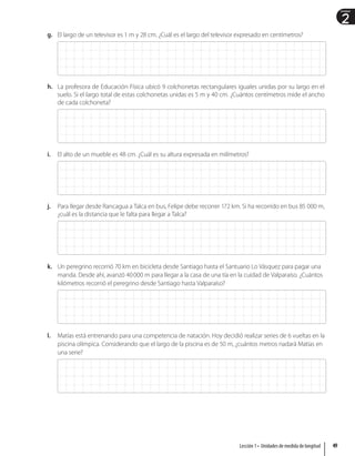 2
Unidad
g. El largo de un televisor es 1 m y 28 cm. ¿Cuál es el largo del televisor expresado en centímetros?
h. La profesora de Educación Física ubicó 9 colchonetas rectangulares iguales unidas por su largo en el
suelo. Si el largo total de estas colchonetas unidas es 5 m y 40 cm. ¿Cuántos centímetros mide el ancho
de cada colchoneta?
i. El alto de un mueble es 48 cm. ¿Cuál es su altura expresada en milímetros?
j. Para llegar desde Rancagua a Talca en bus, Felipe debe recorrer 172 km. Si ha recorrido en bus 85 000 m,
¿cuál es la distancia que le falta para llegar a Talca?
k. Un peregrino recorrió 70 km en bicicleta desde Santiago hasta el Santuario Lo Vásquez para pagar una
manda. Desde ahí, avanzó 40000 m para llegar a la casa de una tía en la cuidad de Valparaíso. ¿Cuántos
kilómetros recorrió el peregrino desde Santiago hasta Valparaíso?
l. Matías está entrenando para una competencia de natación. Hoy decidió realizar series de 6 vueltas en la
piscina olímpica. Considerando que el largo de la piscina es de 50 m, ¿cuántos metros nadará Matías en
una serie?
49
Lección 1 • Unidades de medida de longitud
 