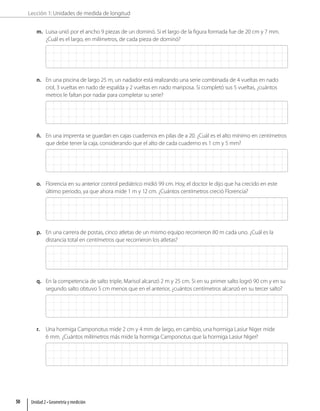 Lección 1: Unidades de medida de longitud
m. Luisa unió por el ancho 9 piezas de un dominó. Si el largo de la figura formada fue de 20 cm y 7 mm.
¿Cuál es el largo, en milímetros, de cada pieza de dominó?
n. En una piscina de largo 25 m, un nadador está realizando una serie combinada de 4 vueltas en nado
crol, 3 vueltas en nado de espalda y 2 vueltas en nado mariposa. Si completó sus 5 vueltas, ¿cuántos
metros le faltan por nadar para completar su serie?
ñ. En una imprenta se guardan en cajas cuadernos en pilas de a 20. ¿Cuál es el alto mínimo en centímetros
que debe tener la caja, considerando que el alto de cada cuaderno es 1 cm y 5 mm?
o. Florencia en su anterior control pediátrico midió 99 cm. Hoy, el doctor le dijo que ha crecido en este
último periodo, ya que ahora mide 1 m y 12 cm. ¿Cuántos centímetros creció Florencia?
p. En una carrera de postas, cinco atletas de un mismo equipo recorrieron 80 m cada uno. ¿Cuál es la
distancia total en centímetros que recorrieron los atletas?
q. En la competencia de salto triple, Marisol alcanzó 2 m y 25 cm. Si en su primer salto logró 90 cm y en su
segundo salto obtuvo 5 cm menos que en el anterior, ¿cuántos centímetros alcanzó en su tercer salto?
r. Una hormiga Camponotus mide 2 cm y 4 mm de largo, en cambio, una hormiga Lasiur Niger mide
6 mm. ¿Cuántos milímetros más mide la hormiga Camponotus que la hormiga Lasiur Niger?
Unidad 2 • Geometría y medición
50
 