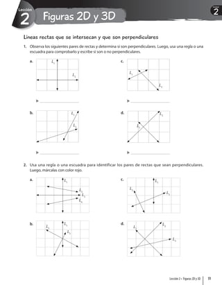 Figuras 2D y 3D
2
Lección
2
Unidad
Líneas rectas que se intersecan y que son perpendiculares
1. Observa los siguientes pares de rectas y determina si son perpendiculares. Luego, usa una regla o una
escuadra para comprobarlo y escribe si son o no perpendiculares.
a. L1
L2
b. L1
L2
c.
L1
L2
d.
L1
L2
2. Usa una regla o una escuadra para identificar los pares de rectas que sean perpendiculares.
Luego, márcalas con color rojo.
a. L1
L2
L3
L4
b. L1
L2
L3
c. L1
L2
L3
d.
L1
L2
L3
51
Lección 2 • Figuras 2D y 3D
 