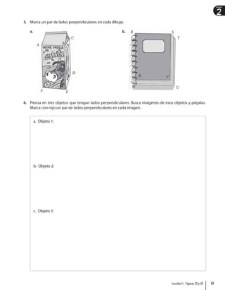 2
Unidad
5. Marca un par de lados perpendiculares en cada dibujo.
a.
A B
C
D
E
F
b. R S
T
U
V
X
W
6. Piensa en tres objetos que tengan lados perpendiculares. Busca imágenes de esos objetos y pégalas.
Marca con rojo un par de lados perpendiculares en cada imagen.
a. Objeto 1:
b. Objeto 2:
c. Objeto 3:
53
Lección 2 • Figuras 2D y 3D
 