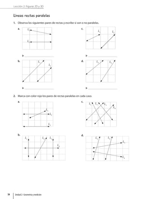 Lección 2: Figuras 2D y 3D
Líneas rectas paralelas
1. Observa los siguientes pares de rectas y escribe si son o no paralelas.
a. L1
L2
b. L1
L2
c.
L1 L2
d. L1 L2
2. Marca con color rojo los pares de rectas paralelas en cada caso.
a.
L1
L2
L3
b.
L1
L2
L3
L4
c.
L4
L1
L2 L3
d.
L1
L2
L3
L4
Unidad 2 • Geometría y medición
54
 