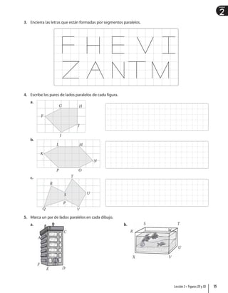 2
Unidad
3. Encierra las letras que están formadas por segmentos paralelos.
4. Escribe los pares de lados paralelos de cada figura.
a.
F
G
I
J
H
b.
K
P O
N
M
L
c.
Q
U
T
R
S
V
P
5. Marca un par de lados paralelos en cada dibujo.
a.
A
B
C
E D
F
b. S
R
T
U
W
V
X
55
Lección 2 • Figuras 2D y 3D
 