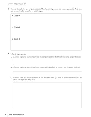 Lección 2: Figuras 2D y 3D
6. Piensa en tres objetos que tengan lados paralelos. Busca imágenes de esos objetos y pégalas. Marca con
azul un par de lados paralelos en cada imagen.
a. Objeto 1:
b. Objeto 2:
c. Objeto 3:
7. Reflexiona y responde.
a. ¿Cómo le explicarías a un compañero o una compañera cómo identificar líneas rectas perpendiculares?
b. ¿Cómo le explicarías a un compañero o una compañera cuándo un par de líneas rectas son paralelas?
c. Todas las líneas rectas que se intersecan son perpendiculares. ¿Es correcto este enunciado? Utiliza un
dibujo para explicar tu respuesta.
Unidad 2 • Geometría y medición
56
 