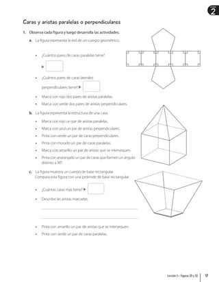 2
Unidad
Caras y aristas paralelas o perpendiculares
1. Observa cada figura y luego desarrolla las actividades.
a. La figura representa la red de un cuerpo geométrico.
• ¿Cuántos pares de caras paralelas tiene?
• ¿Cuántos pares de caras laterales
perpendiculares tiene?
• Marca con rojo dos pares de aristas paralelas.
• Marca con verde dos pares de aristas perpendiculares.
b. La figura representa la estructura de una casa.
• Marca con rojo un par de aristas paralelas.
• Marca con azul un par de aristas perpendiculares.
• Pinta con verde un par de caras perpendiculares.
• Pinta con morado un par de caras paralelas.
• Marca con amarillo un par de aristas que se intersequen.
• Pinta con anaranjado un par de caras que formen un ángulo
distinto a 90°.
c. La figura muestra un cuerpo de base rectangular.
Compara esta figura con una pirámide de base rectangular.
• ¿Cuántas caras más tiene?
• Describe las aristas marcadas.
• Pinta con amarillo un par de aristas que se intersequen.
• Pinta con verde un par de caras paralelas.
57
Lección 2 • Figuras 2D y 3D
 