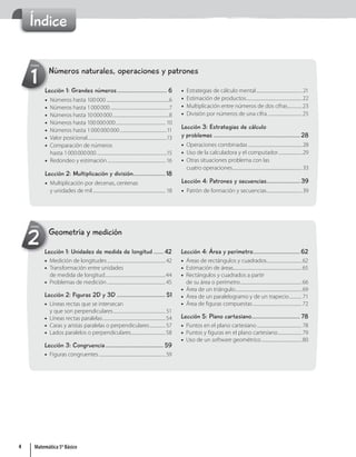 Índice
Números naturales, operaciones y patrones
1
Unidad
Lección 1: Grandes números............................... 6
• Números hasta 100000............................................................6
• Números hasta 1000000 ........................................................7
• Números hasta 10000000......................................................8
• Números hasta 100000000................................................ 10
• Números hasta 1000000000.............................................11
• Valor posicional............................................................................13
• Comparación de números
hasta 1000000000 ...................................................................15
• Redondeo y estimación ........................................................ 16
Lección 2: Multiplicación y división....................18
• Multiplicación por decenas, centenas
y unidades de mil...................................................................... 18
• Estrategias de cálculo mental............................................ 21
• Estimación de productos......................................................22
• Multiplicación entre números de dos cifras..............23
• División por números de una cifra .................................25
Lección 3: Estrategias de cálculo
y problemas ...................................................... 28
• Operaciones combinadas....................................................28
• Uso de la calculadora y el computador.......................29
• Otras situaciones problema con las
cuatro operaciones...................................................................33
Lección 4: Patrones y secuencias..................... 39
• Patrón de formación y secuencias..................................39
Geometría y medición
2
Unidad
Lección 1: Unidades de medida de longitud ...... 42
• Medición de longitudes........................................................42
• Transformación entre unidades
de medida de longitud..........................................................44
• Problemas de medición........................................................45
Lección 2: Figuras 2D y 3D .............................. 51
• Líneas rectas que se intersecan
y que son perpendiculares.................................................. 51
• Líneas rectas paralelas............................................................54
• Caras y aristas paralelas o perpendiculares...............57
• Lados paralelos o perpendiculares.................................58
Lección 3: Congruencia.................................... 59
• Figuras congruentes................................................................59
Lección 4: Área y perímetro............................. 62
• Áreas de rectángulos y cuadrados..................................62
• Estimación de áreas..................................................................65
• Rectángulos y cuadrados a partir
de su área o perímetro...........................................................66
• Área de un triángulo................................................................69
• Área de un paralelogramo y de un trapecio............71
• Área de figuras compuestas...............................................72
Lección 5: Plano cartesiano.............................. 78
• Puntos en el plano cartesiano...........................................78
• Puntos y figuras en el plano cartesiano.......................79
• Uso de un software geométrico.......................................80
4 Matemática 5º Básico
 