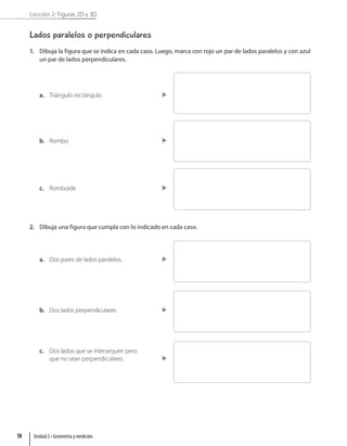 Lección 2: Figuras 2D y 3D
Lados paralelos o perpendiculares
1. Dibuja la figura que se indica en cada caso. Luego, marca con rojo un par de lados paralelos y con azul
un par de lados perpendiculares.
a. Triángulo rectángulo
b. Rombo
c. Romboide
2. Dibuja una figura que cumpla con lo indicado en cada caso.
a. Dos pares de lados paralelos.
b. Dos lados perpendiculares.
c. Dos lados que se intersequen pero
que no sean perpendiculares.
Unidad 2 • Geometría y medición
58
 