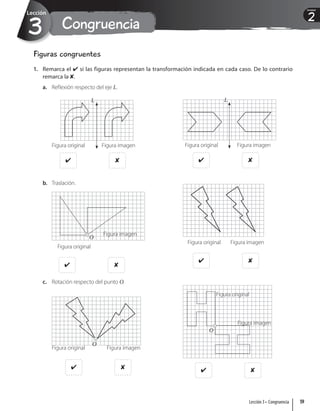 Congruencia
3
Lección
2
Unidad
Figuras congruentes
1. Remarca el  si las figuras representan la transformación indicada en cada caso. De lo contrario
remarca la .
a. Reflexión respecto del eje L.
L
Figura original Figura imagen
 
L
Figura original Figura imagen
 
b. Traslación.
Figura original
Figura imagen
O
 
Figura original Figura imagen
 
c. Rotación respecto del punto O.
O
Figura original Figura imagen
   
Figura original
Figura imagen
O
59
Lección 3 • Congruencia
 