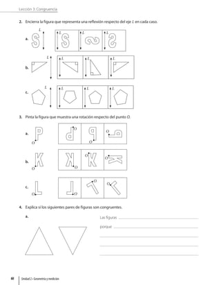 Lección 3: Congruencia
2. Encierra la figura que representa una reflexión respecto del eje L en cada caso.
a.
L
L L L
b.
L L L L
c.
L L L L
3. Pinta la figura que muestra una rotación respecto del punto O.
a.
O
O
O
O
b.
O
O
O
O
c.
O O
O
O
4. Explica si los siguientes pares de figuras son congruentes.
a. Las figuras
porque
Unidad 2 • Geometría y medición
60
 