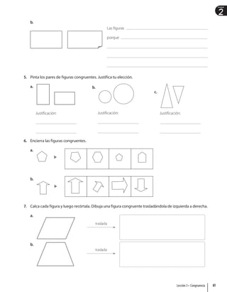 2
Unidad
b.
5. Pinta los pares de figuras congruentes. Justifica tu elección.
a.
Justificación:
b.
Justificación:
c.
Justificación:
6. Encierra las figuras congruentes.
a.
b.
7. Calca cada figura y luego recórtala. Dibuja una figura congruente trasladándola de izquierda a derecha.
a.
traslada
b.
traslada
Las figuras
porque
61
Lección 3 • Congruencia
 