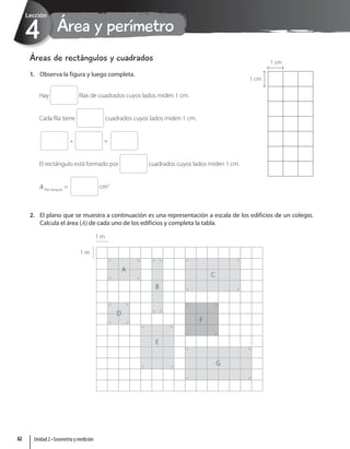Área y perímetro
4
Lección
Áreas de rectángulos y cuadrados
1. Observa la figura y luego completa.
Hay filas de cuadrados cuyos lados miden 1 cm.
Cada fila tiene cuadrados cuyos lados miden 1 cm.
• =
El rectángulo está formado por cuadrados cuyos lados miden 1 cm.
ARectángulo
= cm2
2. El plano que se muestra a continuación es una representación a escala de los edificios de un colegio.
Calcula el área (A) de cada uno de los edificios y completa la tabla.
1 m
1 m
A
B
C
F
G
E
D
1 cm
1 cm
Unidad 2 • Geometría y medición
62
 