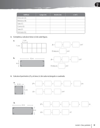 2
Unidad
Edificio Largo (m) Ancho (m) A (m2
)
Dirección (A)
Biblioteca (B)
Salas (C)
Casino (D)
Salas (F)
Gimnasio (G)
3. Completa y calcula el área (A) de cada figura.
a. 1 cm
1 cm
A = • = cm2
El área es cm2
.
b. 16 m
4 m
A = • = cm2
El área es cm2
.
4. Calcula el perímetro (P) y el área (A) de cada rectángulo o cuadrado.
P = + + + = cm
A = • = cm2
P = + + + = m
A = • = m2
6 m
4 m
b.
4 cm
4 cm
a.
63
Lección 4 • Área y perímetro
 
