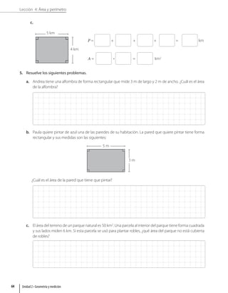 Lección 4: Área y perímetro
c.
P = + + + = km
A = • = km2
5. Resuelve los siguientes problemas.
a. Andrea tiene una alfombra de forma rectangular que mide 3 m de largo y 2 m de ancho. ¿Cuál es el área
de la alfombra?
b. Paula quiere pintar de azul una de las paredes de su habitación. La pared que quiere pintar tiene forma
rectangular y sus medidas son las siguientes:
5 m
3 m
¿Cuál es el área de la pared que tiene que pintar?
c. El área del terreno de un parque natural es 50 km2
. Una parcela al interior del parque tiene forma cuadrada
y sus lados miden 6 km. Si esta parcela se usó para plantar robles, ¿qué área del parque no está cubierta
de robles?
5 km
4 km
Unidad 2 • Geometría y medición
64
 