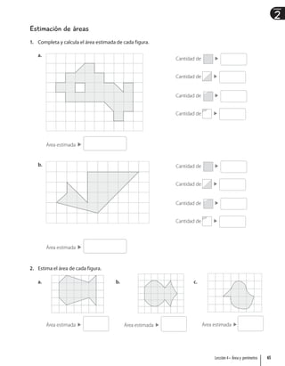 2
Unidad
Estimación de áreas
1. Completa y calcula el área estimada de cada figura.
a.
Área estimada
b.
Área estimada
2. Estima el área de cada figura.
a.
Área estimada
b.
Área estimada
c.
Área estimada
Cantidad de
Cantidad de
Cantidad de
Cantidad de
Cantidad de
Cantidad de
Cantidad de
Cantidad de
65
Lección 4 • Área y perímetro
 