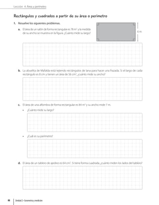 Lección 4: Área y perímetro
Rectángulos y cuadrados a partir de su área o perímetro
1. Resuelve los siguientes problemas.
a. El área de un salón de forma rectangular es 78 m2
y la medida
de su ancho se muestra en la figura. ¿Cuánto mide su largo?
b. La abuelita de Mafalda está tejiendo rectángulos de lana para hacer una frazada. Si el largo de cada
rectángulo es 8 cm y tienen un área de 56 cm2
, ¿cuánto mide su ancho?
c. El área de una alfombra de forma rectangular es 84 m2
y su ancho mide 7 m.
• ¿Cuánto mide su largo?
• ¿Cuál es su perímetro?
d. El área de un tablero de ajedrez es 64 cm2
. Si tiene forma cuadrada, ¿cuánto miden los lados del tablero?
6 m
Unidad 2 • Geometría y medición
66
 