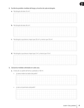 2
Unidad
2. Escribe las posibles medidas del largo y el ancho de cada rectángulo.
a. Rectángulo de área 16 cm2
.
b. Rectángulo de área 36 cm2
.
c. Rectángulo cuya área es mayor que 20 cm2
y menor que 50 cm2
.
d. Rectángulo cuya área es mayor que 2 m2
y menor que 10 m2
.
3. Calcula las medidas solicitadas en cada caso.
a. El área de un jardín de forma cuadrada es 100 m2
.
• ¿Cuánto miden los lados del jardín?
• ¿Cuál es el perímetro del jardín?
67
Lección 4 • Área y perímetro
 