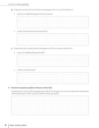 Lección 4: Área y perímetro
b. El área de una zona de recreo de forma rectangular es 45 m2
y su ancho mide 5 m.
• ¿Cuál es la medida del largo de la zona de recreo?
• ¿Cuál es el perímetro de la zona de recreo?
c. El perímetro de un cartel de forma rectangular es 156 cm y su ancho mide 36 cm.
• ¿Cuál es la medida del largo del cartel?
• ¿Cuál es el área del cartel?
4. Resuelve el siguiente problema. Muestra tu desarrollo.
Yolanda tiene un trozo de tela rectangular que mide 30 cm de largo y 9 cm de ancho. Ella usa la mitad de este
material para hacer un títere. ¿Cuál es el área de la tela que queda?
Unidad 2 • Geometría y medición
68
 
